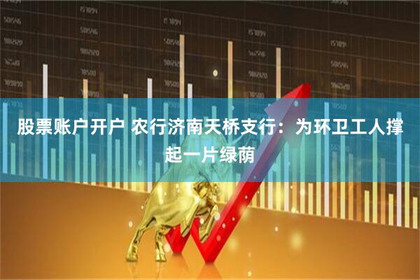 股票账户开户 农行济南天桥支行：为环卫工人撑起一片绿荫