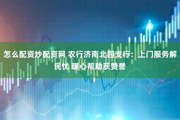 怎么配资炒配资网 农行济南北园支行：上门服务解民忧 暖心帮助获赞誉