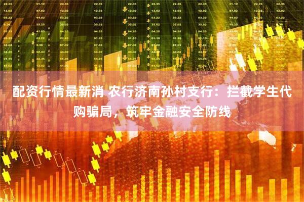 配资行情最新消 农行济南孙村支行：拦截学生代购骗局，筑牢金融安全防线
