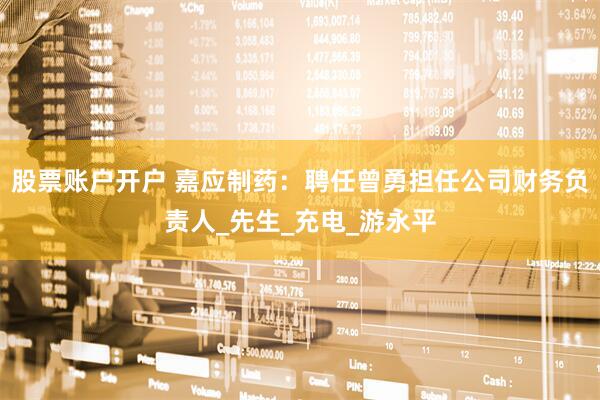 股票账户开户 嘉应制药：聘任曾勇担任公司财务负责人_先生_充电_游永平