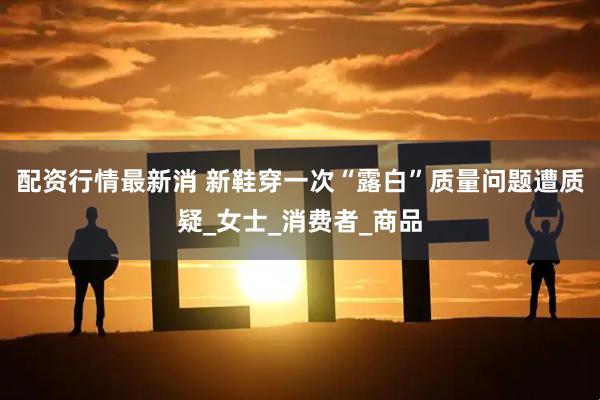 配资行情最新消 新鞋穿一次“露白”质量问题遭质疑_女士_消费者_商品
