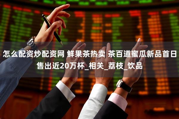 怎么配资炒配资网 鲜果茶热卖 茶百道蜜瓜新品首日售出近20万杯_相关_荔枝_饮品