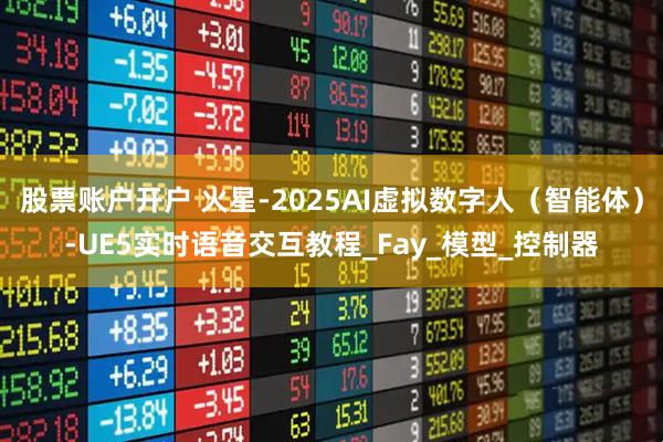 股票账户开户 火星-2025AI虚拟数字人（智能体）-UE5实时语音交互教程_Fay_模型_控制器