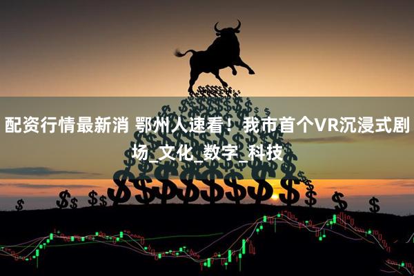 配资行情最新消 鄂州人速看！我市首个VR沉浸式剧场_文化_数字_科技