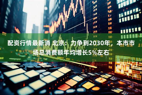 配资行情最新消 北京：力争到2030年，本市市场总消费额年均增长5%左右