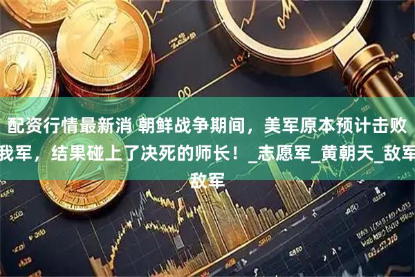 配资行情最新消 朝鲜战争期间，美军原本预计击败我军，结果碰上了决死的师长！_志愿军_黄朝天_敌军