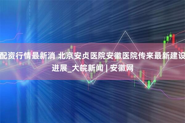 配资行情最新消 北京安贞医院安徽医院传来最新建设进展_大皖新闻 | 安徽网