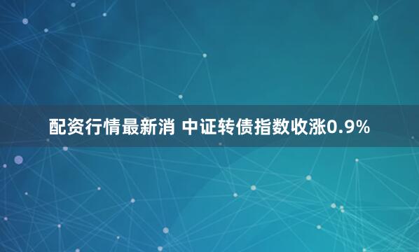配资行情最新消 中证转债指数收涨0.9%