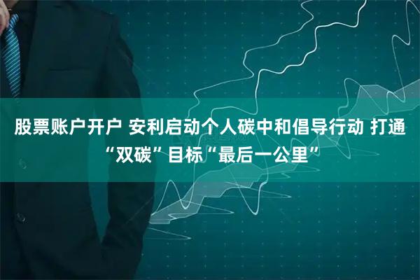股票账户开户 安利启动个人碳中和倡导行动 打通“双碳”目标“最后一公里”