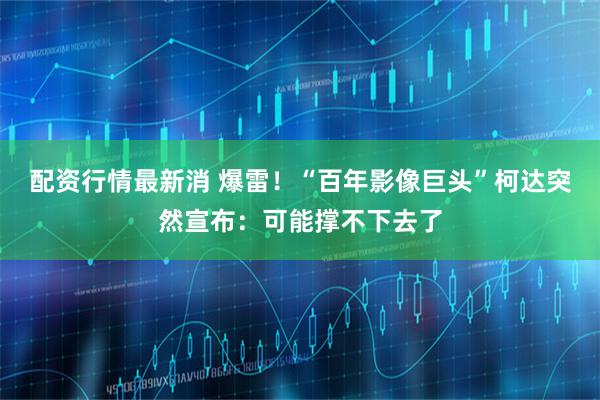 配资行情最新消 爆雷！“百年影像巨头”柯达突然宣布：可能撑不下去了