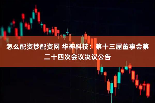 怎么配资炒配资网 华神科技：第十三届董事会第二十四次会议决议公告