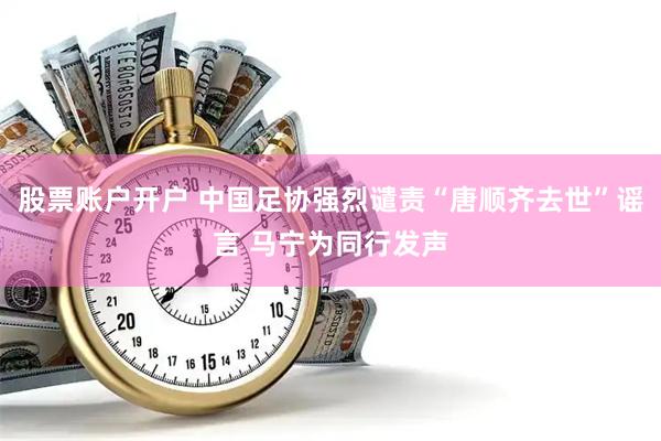 股票账户开户 中国足协强烈谴责“唐顺齐去世”谣言 马宁为同行发声