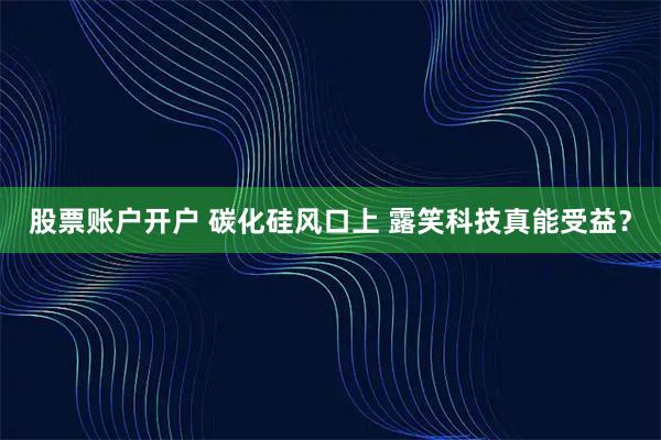 股票账户开户 碳化硅风口上 露笑科技真能受益？
