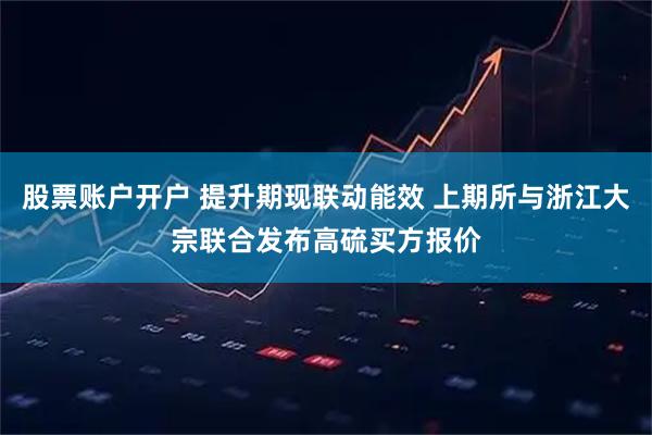 股票账户开户 提升期现联动能效 上期所与浙江大宗联合发布高硫买方报价