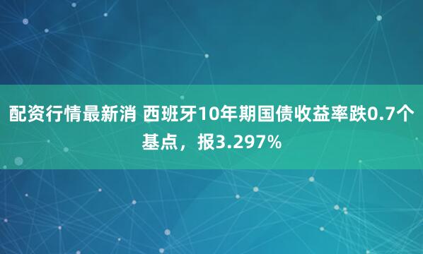 配资行情最新消 西班牙10年期国债收益率跌0.7个基点，报3.297%