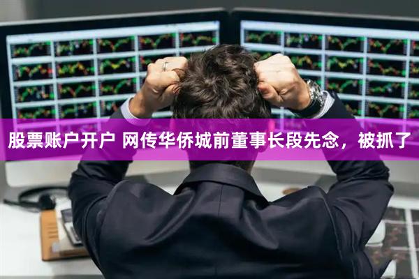 股票账户开户 网传华侨城前董事长段先念，被抓了