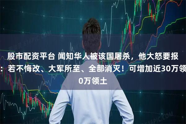 股市配资平台 闻知华人被该国屠杀，他大怒要报仇：若不悔改、大军所至、全部消灭！可增加近30万领土