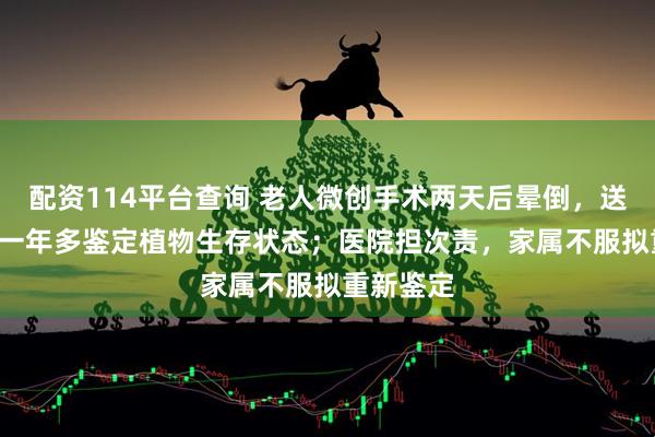 配资114平台查询 老人微创手术两天后晕倒，送ICU抢救一年多鉴定植物生存状态；医院担次责，家属不服拟重新鉴定