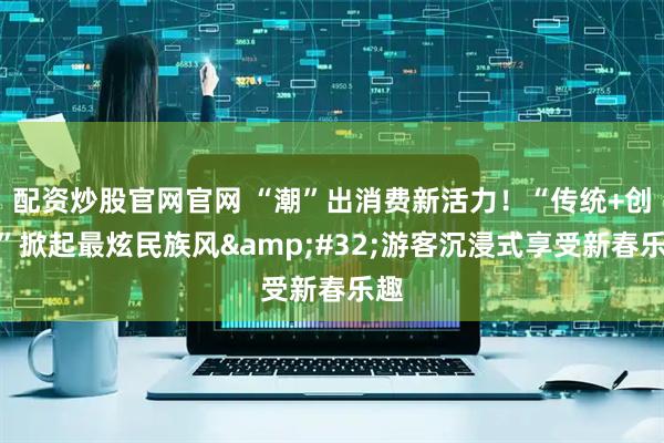 配资炒股官网官网 “潮”出消费新活力！“传统+创意”掀起最炫民族风 游客沉浸式享受新春乐趣