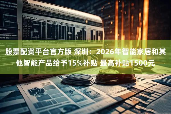 股票配资平台官方版 深圳：2026年智能家居和其他智能产品给予15%补贴 最高补贴1500元