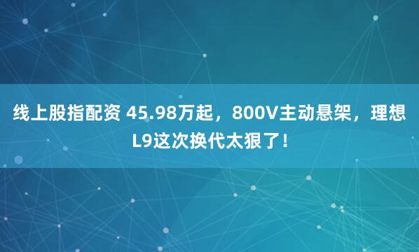线上股指配资 45.98万起，800V主动悬架，理想L9这次换代太狠了！