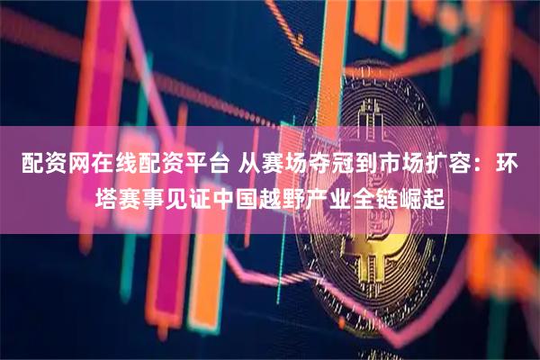 配资网在线配资平台 从赛场夺冠到市场扩容：环塔赛事见证中国越野产业全链崛起