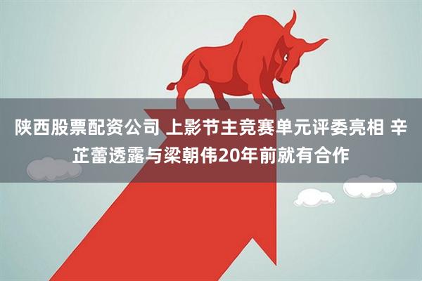 陕西股票配资公司 上影节主竞赛单元评委亮相 辛芷蕾透露与梁朝伟20年前就有合作
