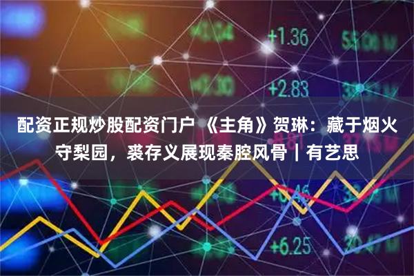 配资正规炒股配资门户 《主角》贺琳：藏于烟火守梨园，裘存义展现秦腔风骨｜有艺思