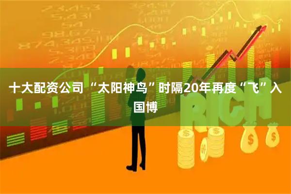十大配资公司 “太阳神鸟”时隔20年再度“飞”入国博