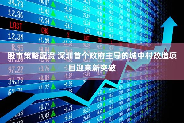 股市策略配资 深圳首个政府主导的城中村改造项目迎来新突破